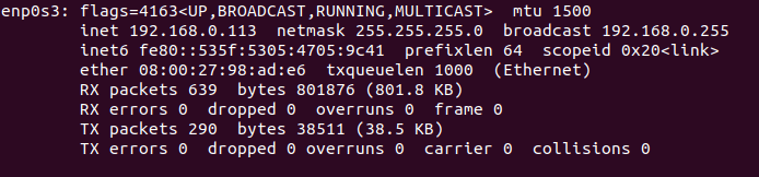 enpes3: 
, BROADCAST , mtu 1500 
tnet 192.168.0.113 net-mask 255.255.255.e broadcast 192.168.0.255 
tnet6 fe80: : 535f: prefixlen 64 scopetd 
ether txqueuelen 1000 (Ethernet) 
RX packets 639 bytes 801876 (801.8 KB) 
RX errors O dropped O overruns e frame O 
TX packets 290 bytes 38511 (38.5 KB) 
TX errors e dropped e overruns e carrier O 
collisions O 