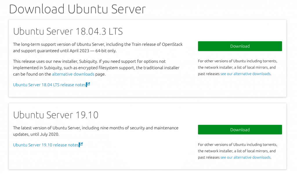 Download Ubuntu Server 
Ubuntu Server 18.04.3 CTS 
The long-term support version of Ubuntu Server, including the Train release of OpenStack 
and support guaranteed until April 2023 — 64-bit only. 
This release uses our new installer, Subiquity. If you need support for options not 
implemented in Subiquity, such as encrypted filesystem support, the traditional installer 
can be found on the alternative downloads page. 
Ubuntu Server 18.04 LTS release notes 
Ubuntu Server 19.10 
The latest version of Ubuntu Server, including nine months of security and maintenance 
For other versu 
the network in! 
past releases 