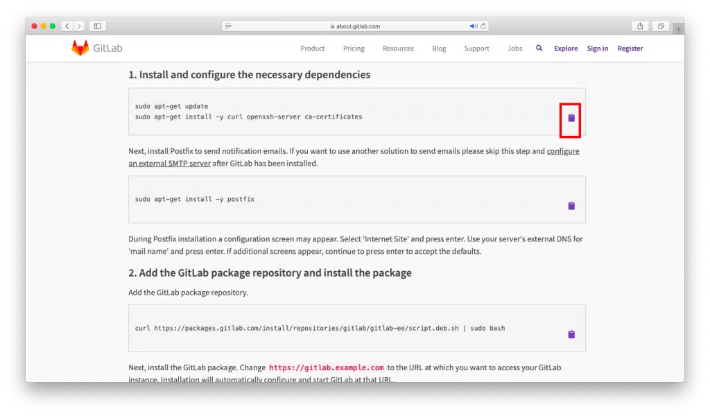 GitLab 
Product 
about.gitlab.com 
Pricing 
Resources 
Blog 
Support 
Jobs 
1. Install and configure the necessary dependencies 
sudo apt—get update 
sudo apt—get install —y curl openssh—server ca—certificates 
Next, install Postfix to send notification emails. If you want to use another solution to send emails please skip this step 
an external SMTP server after GitLab has been installed. 
sudo apt—get install —y postfix 
During Postfix installation a configuration screen may appear. Select 'Internet Site' and press enter. Use your server's e 
'mail name' and press enter. If additional screens appear, continue to press enter to accept the defaults. 
2. Add the GitLab package repository and install the package 
Add the GitLab package repository. 