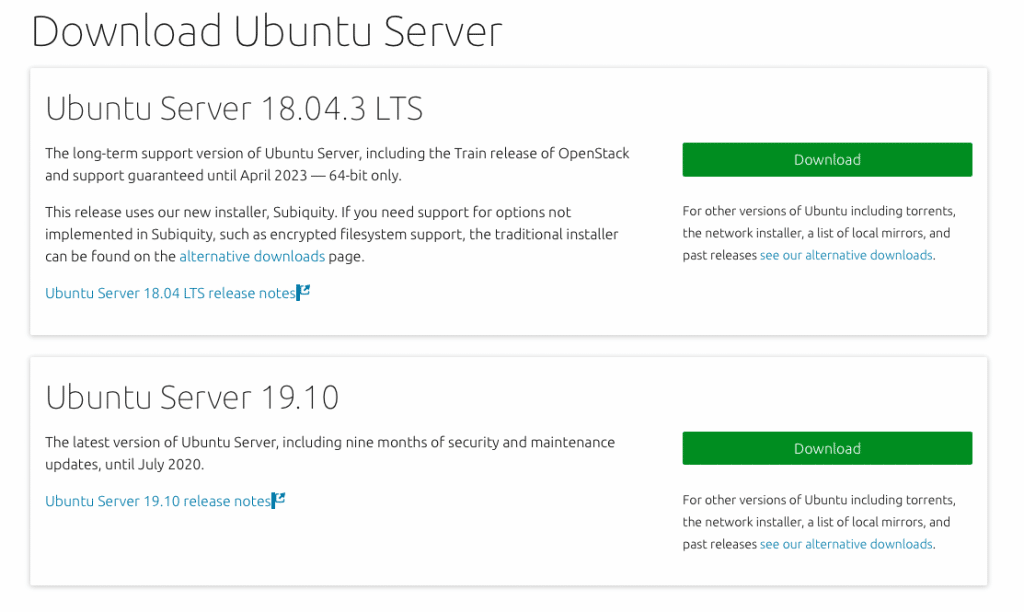 Download Ubuntu Server 
Ubuntu Server 18.04.3 CTS 
The long-term support version of Ubuntu Server, including the Train release of OpenStack 
and support guaranteed until April 2023 — 64-bit only. 
This release uses our new installer, Subiquity. If you need support for options not 
implemented in Subiquity, such as encrypted filesystem support, the traditional installer 
can be found on the alternative downloads page. 
Ubuntu Server 18.04 LTS release notes 
Ubuntu Server 19.10 
The latest version of Ubuntu Server, including nine months of security and maintenance 
For other versu 
the network in! 
past releases 